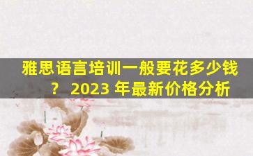 雅思语言培训一般要花多少钱？ 2023 年最新价格分析